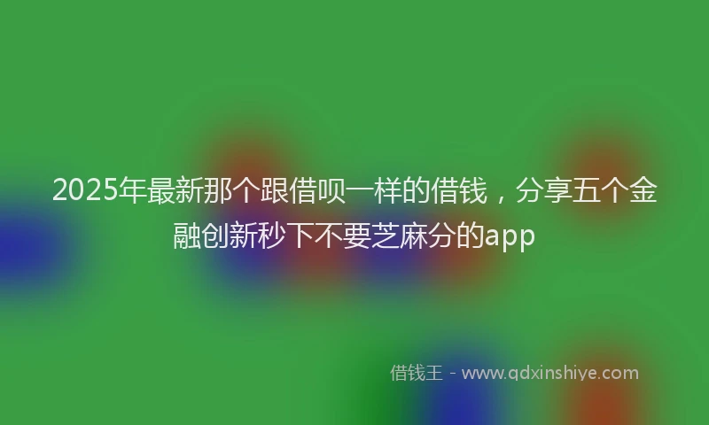 2025年最新那个跟借呗一样的借钱，分享五个金融创新秒下不要芝麻分的app