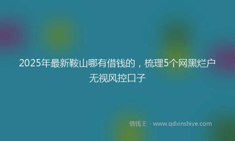 2025年最新鞍山哪有借钱的，梳理5个网黑烂户无视风控口子