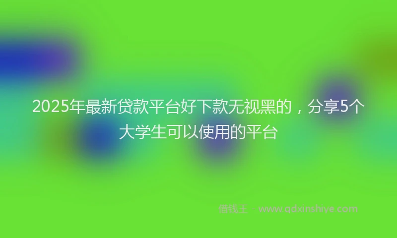 2025年最新贷款平台好下款无视黑的，分享5个大学生可以使用的平台