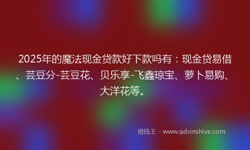 2025年的魔法现金贷款好下款吗有：现金贷易借、芸豆分-芸豆花、贝乐享-飞鑫琼宝、萝卜易购、大洋花等。