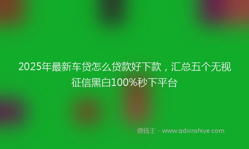2025年最新车贷怎么贷款好下款，汇总五个无视征信黑白100%秒下平台