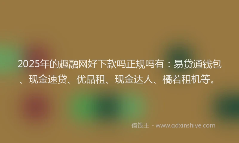2025年的趣融网好下款吗正规吗有：易贷通钱包、现金速贷、优品租、现金达人、橘若租机等。