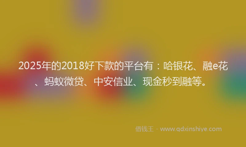 2025年的2018好下款的平台有：哈银花、融e花、蚂蚁微贷、中安信业、现金秒到融等。