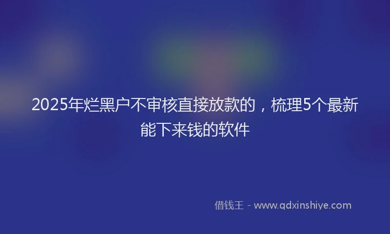 2025年烂黑户不审核直接放款的，梳理5个最新能下来钱的软件
