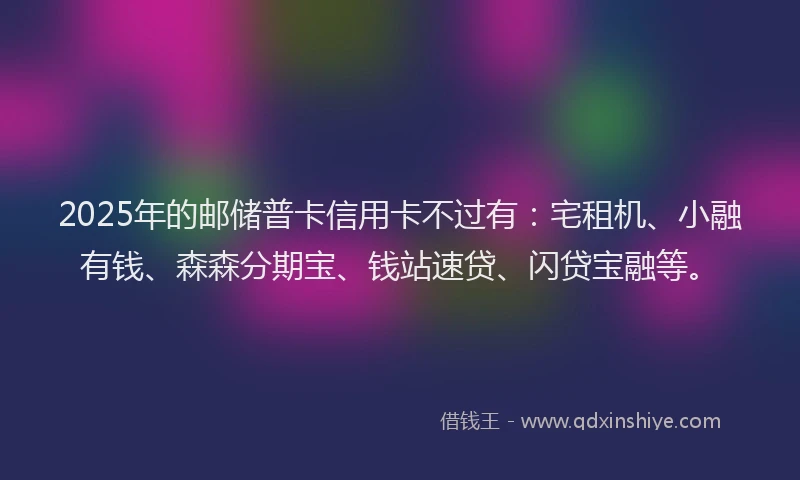 2025年的邮储普卡信用卡不过有：宅租机、小融有钱、森森分期宝、钱站速贷、闪贷宝融等。