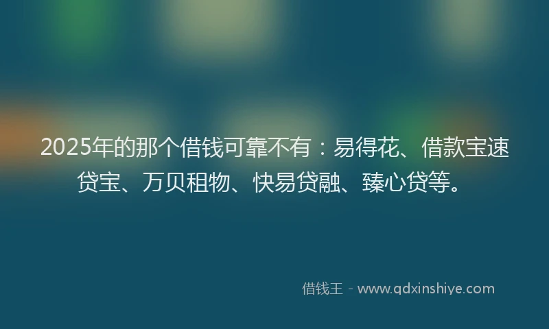 2025年的那个借钱可靠不有：易得花、借款宝速贷宝、万贝租物、快易贷融、臻心贷等。
