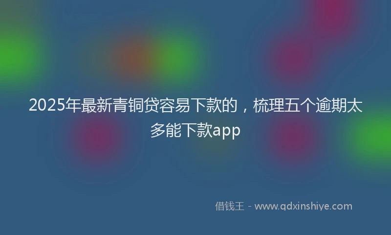 2025年最新青铜贷容易下款的，梳理五个逾期太多能下款app