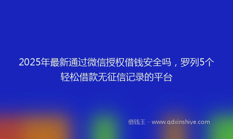 2025年最新通过微信授权借钱安全吗，罗列5个轻松借款无征信记录的平台