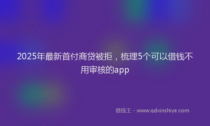 2025年最新首付商贷被拒，梳理5个可以借钱不用审核的app