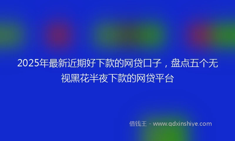 2025年最新近期好下款的网贷口子，盘点五个无视黑花半夜下款的网贷平台