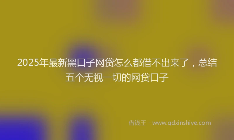 2025年最新黑口子网贷怎么都借不出来了，总结五个无视一切的网贷口子