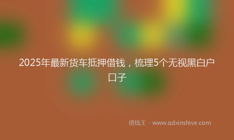 2025年最新货车抵押借钱，梳理5个无视黑白户口子