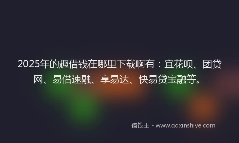 2025年的趣借钱在哪里下载啊有：宜花呗、团贷网、易借速融、享易达、快易贷宝融等。