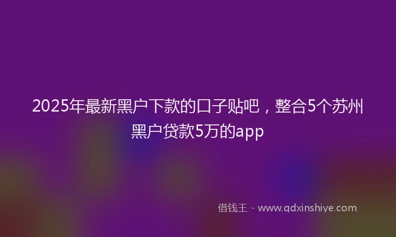 2025年最新黑户下款的口子贴吧，整合5个苏州黑户贷款5万的app
