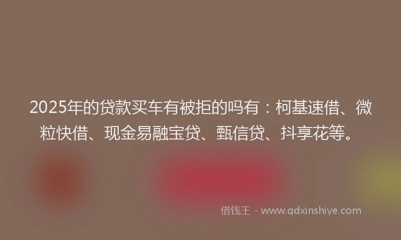 2025年的贷款买车有被拒的吗有：柯基速借、微粒快借、现金易融宝贷、甄信贷、抖享花等。