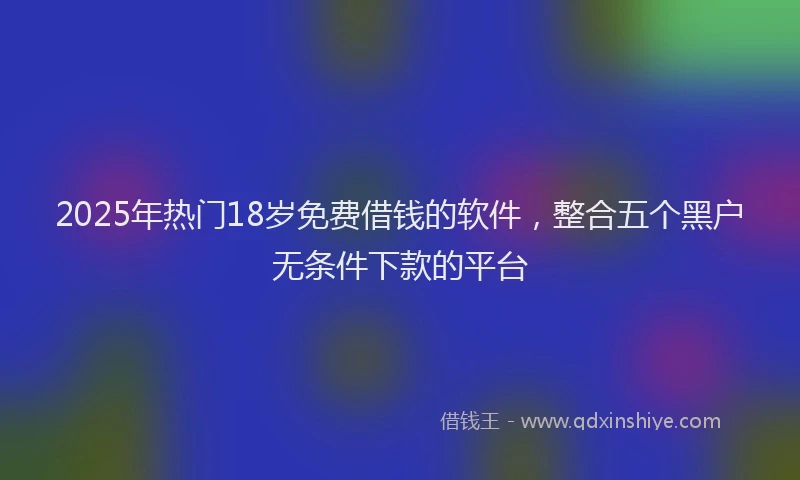 2025年热门18岁免费借钱的软件，整合五个黑户无条件下款的平台