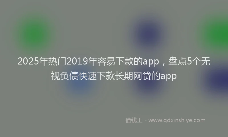 2025年热门2019年容易下款的app，盘点5个无视负债快速下款长期网贷的app