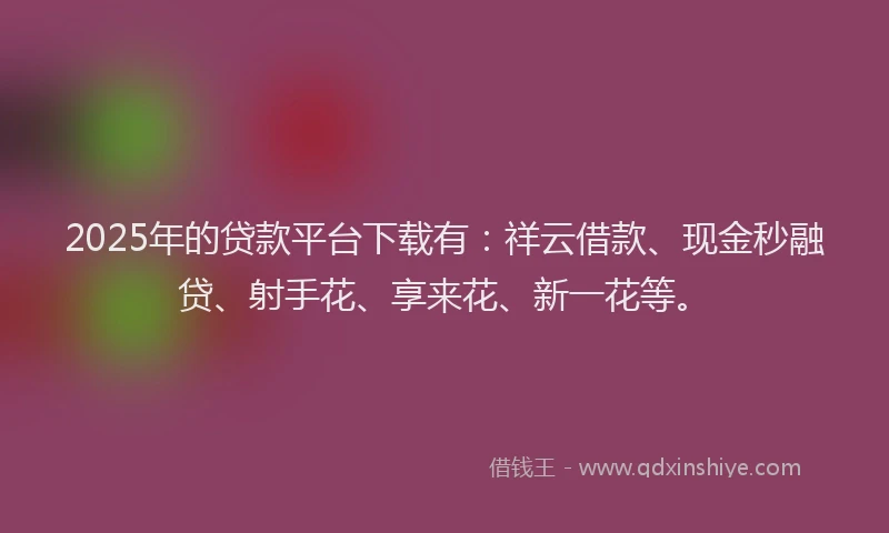 2025年的贷款平台下载有：祥云借款、现金秒融贷、射手花、享来花、新一花等。