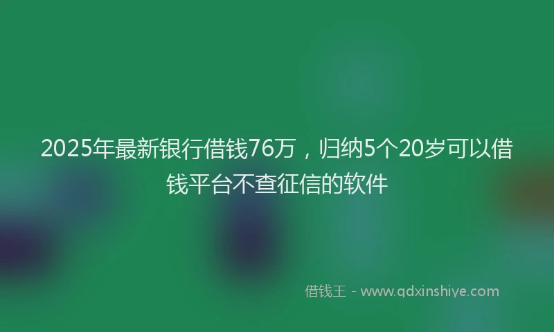 2025年最新银行借钱76万，归纳5个20岁可以借钱平台不查征信的软件