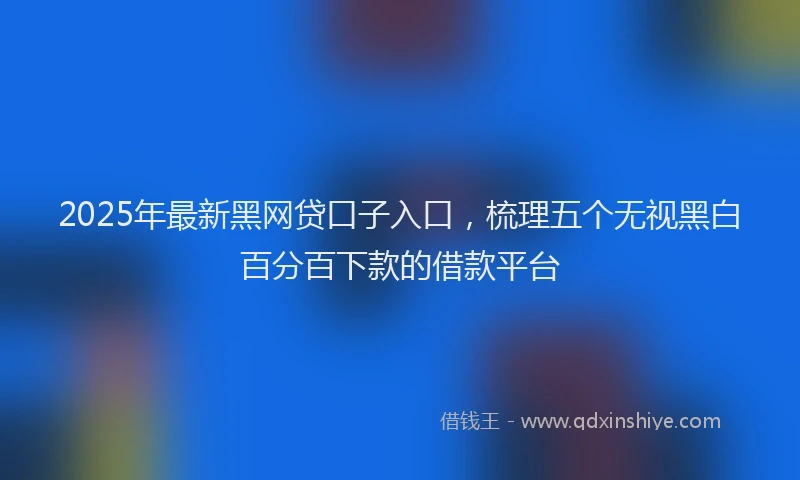 2025年最新黑网贷口子入口，梳理五个无视黑白百分百下款的借款平台