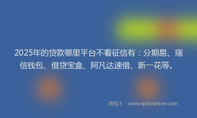 2025年的贷款哪里平台不看征信有：分期易、瑞信钱包、借贷宝盒、阿凡达速借、新一花等。