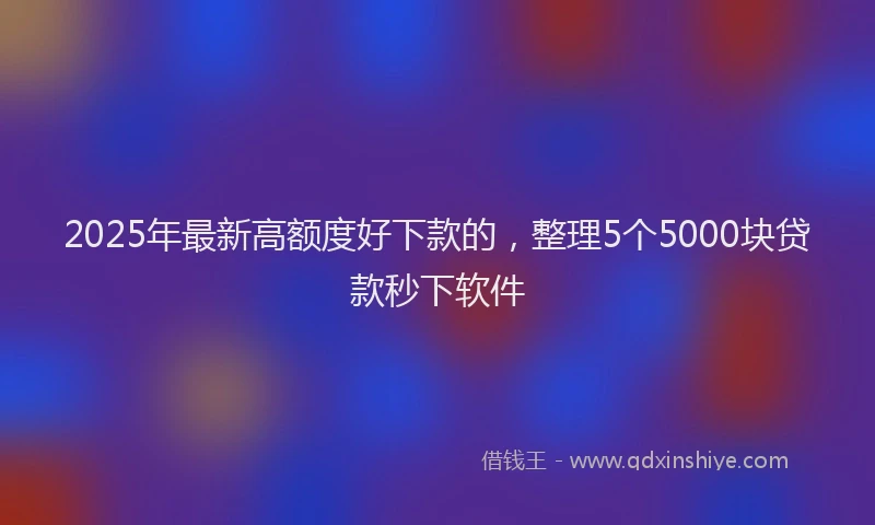 2025年最新高额度好下款的，整理5个5000块贷款秒下软件