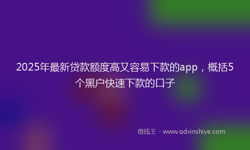 2025年最新贷款额度高又容易下款的app，概括5个黑户快速下款的口子
