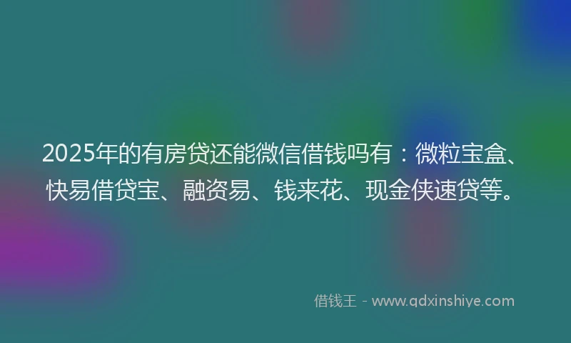 2025年的有房贷还能微信借钱吗有：微粒宝盒、快易借贷宝、融资易、钱来花、现金侠速贷等。