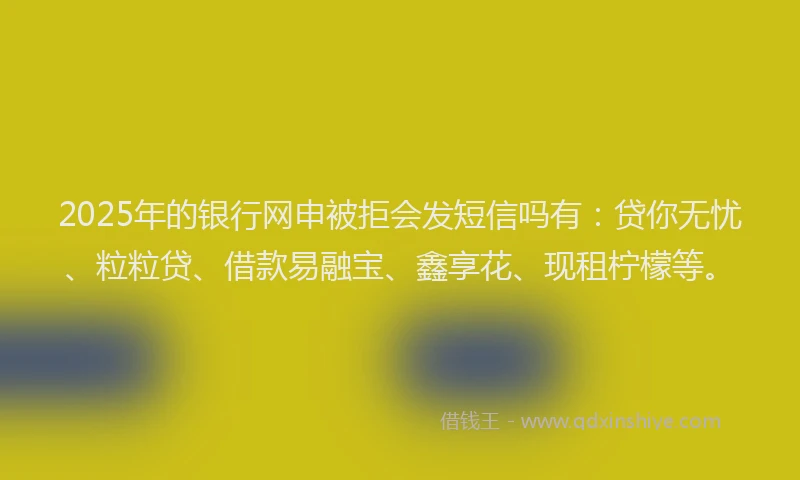 2025年的银行网申被拒会发短信吗有：贷你无忧、粒粒贷、借款易融宝、鑫享花、现租柠檬等。