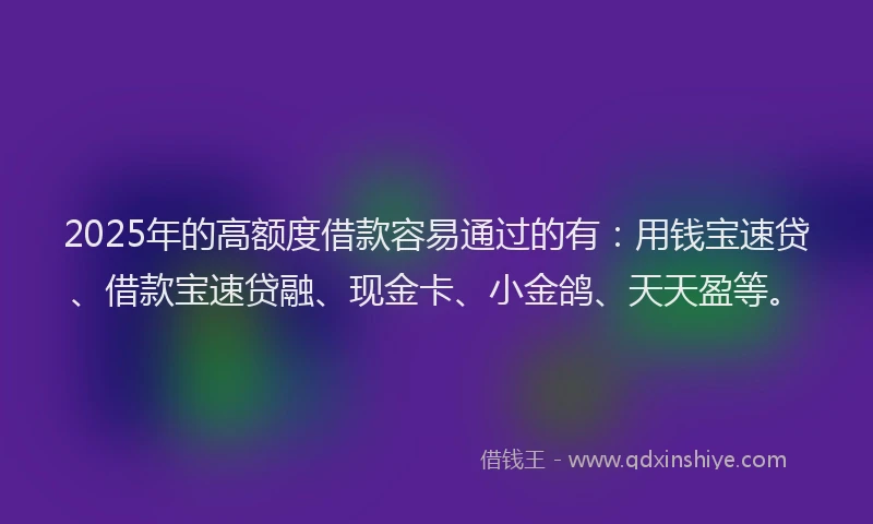 2025年的高额度借款容易通过的有：用钱宝速贷、借款宝速贷融、现金卡、小金鸽、天天盈等。