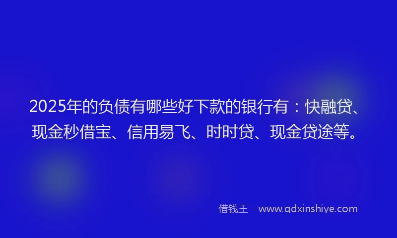 2025年的负债有哪些好下款的银行有：快融贷、现金秒借宝、信用易飞、时时贷、现金贷途等。