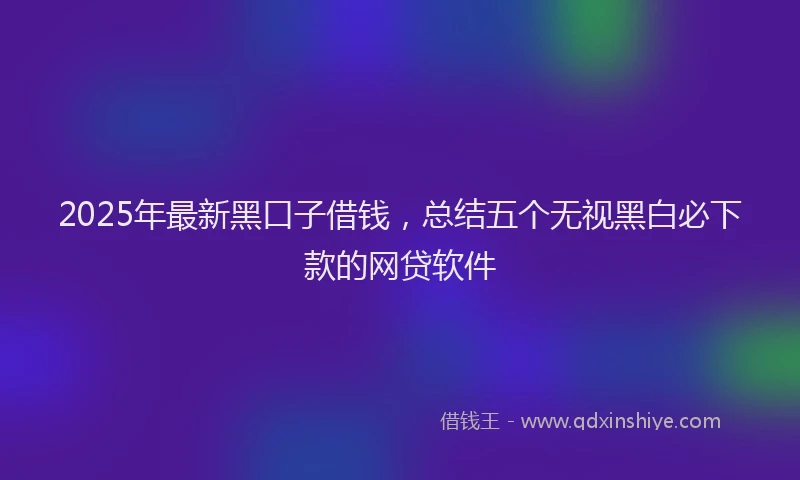2025年最新黑口子借钱，总结五个无视黑白必下款的网贷软件