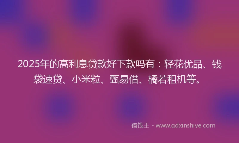 2025年的高利息贷款好下款吗有：轻花优品、钱袋速贷、小米粒、甄易借、橘若租机等。