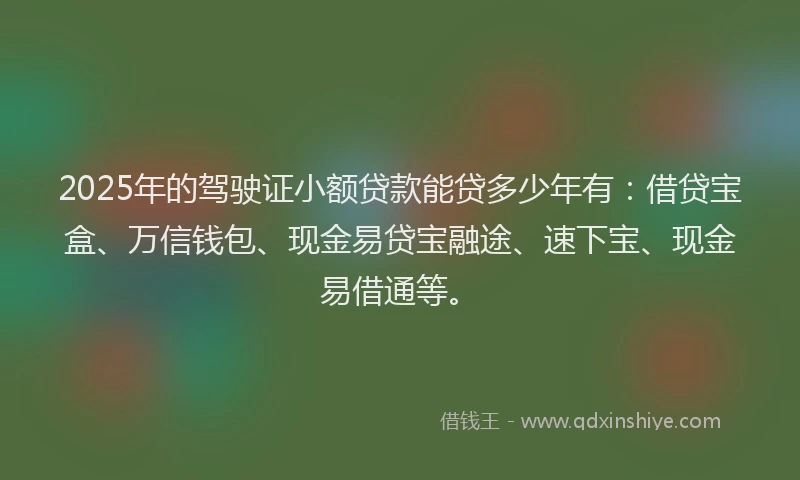 2025年的驾驶证小额贷款能贷多少年有：借贷宝盒、万信钱包、现金易贷宝融途、速下宝、现金易借通等。