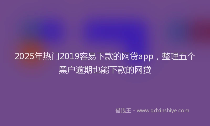 2025年热门2019容易下款的网贷app，整理五个黑户逾期也能下款的网贷