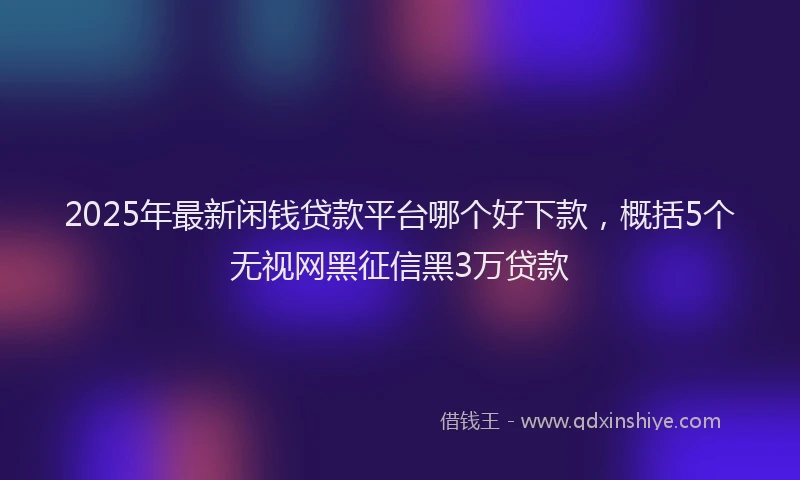 2025年最新闲钱贷款平台哪个好下款，概括5个无视网黑征信黑3万贷款