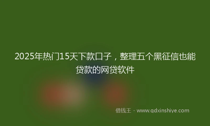 2025年热门15天下款口子，整理五个黑征信也能贷款的网贷软件