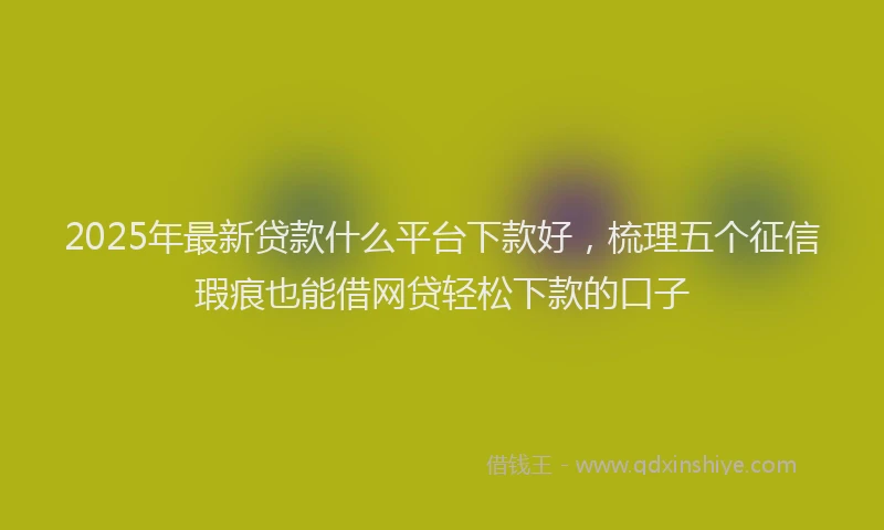 2025年最新贷款什么平台下款好，梳理五个征信瑕疵也能借网贷轻松下款的口子
