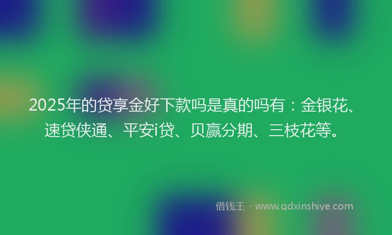 2025年的贷享金好下款吗是真的吗有：金银花、速贷侠通、平安i贷、贝赢分期、三枝花等。
