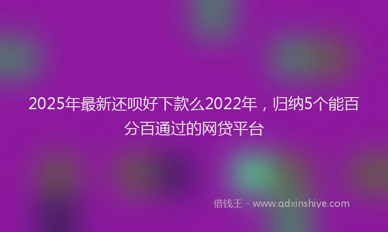 2025年最新还呗好下款么2022年，归纳5个能百分百通过的网贷平台