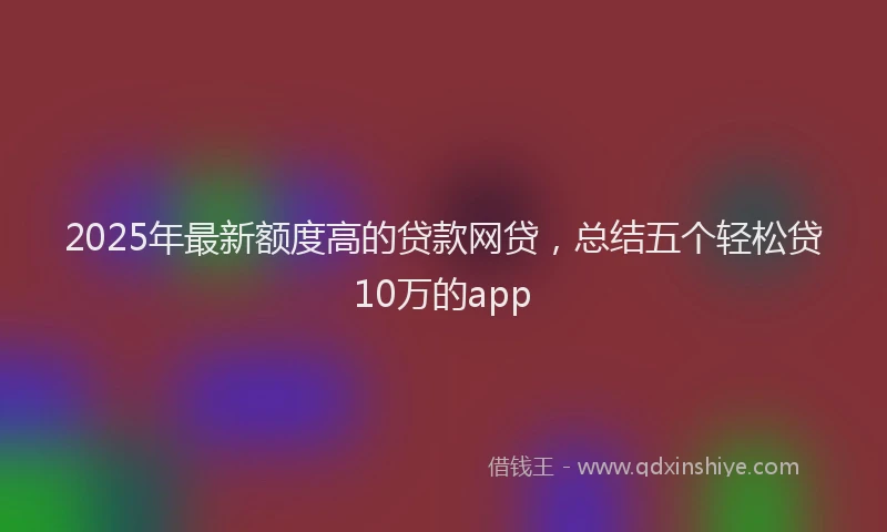 2025年最新额度高的贷款网贷，总结五个轻松贷10万的app