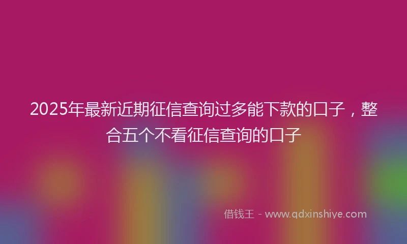 2025年最新近期征信查询过多能下款的口子，整合五个不看征信查询的口子