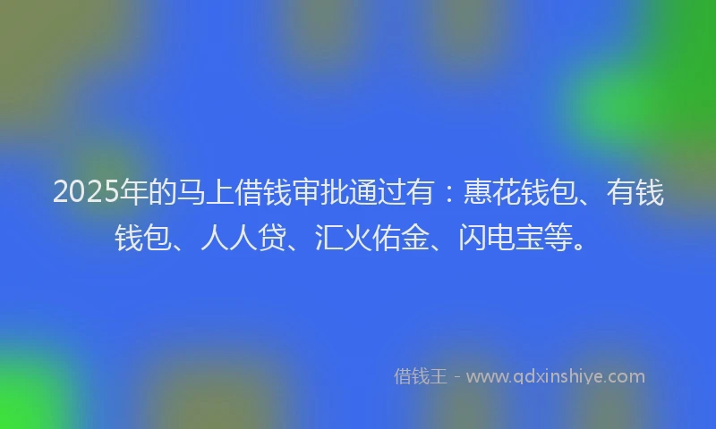2025年的马上借钱审批通过有：惠花钱包、有钱钱包、人人贷、汇火佑金、闪电宝等。