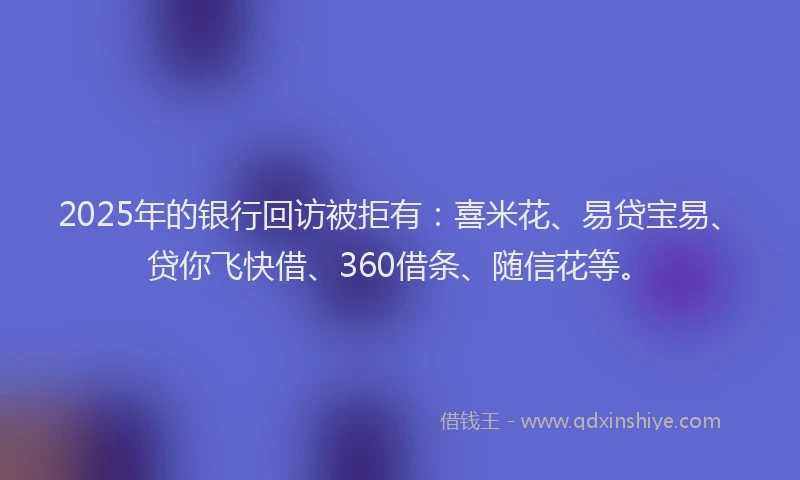 2025年的银行回访被拒有：喜米花、易贷宝易、贷你飞快借、360借条、随信花等。