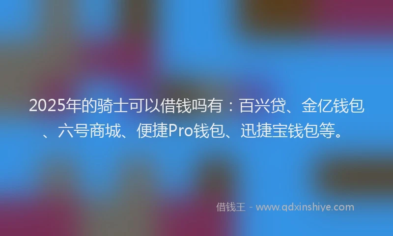 2025年的骑士可以借钱吗有：百兴贷、金亿钱包、六号商城、便捷Pro钱包、迅捷宝钱包等。