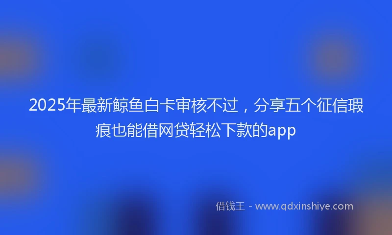 2025年最新鲸鱼白卡审核不过，分享五个征信瑕疵也能借网贷轻松下款的app