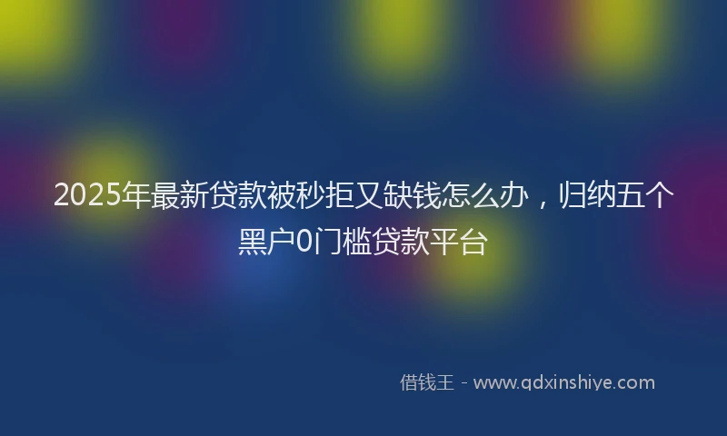 2025年最新贷款被秒拒又缺钱怎么办，归纳五个黑户0门槛贷款平台