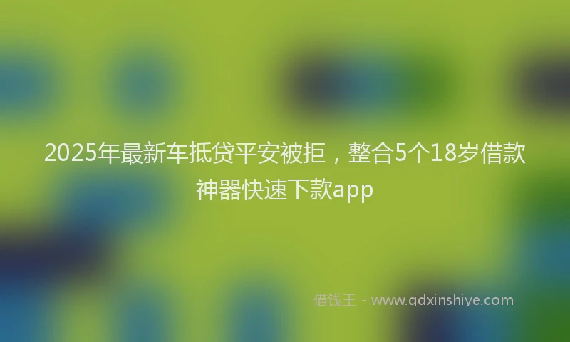 2025年最新车抵贷平安被拒，整合5个18岁借款神器快速下款app