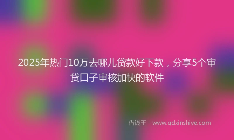 2025年热门10万去哪儿贷款好下款，分享5个审贷口子审核加快的软件