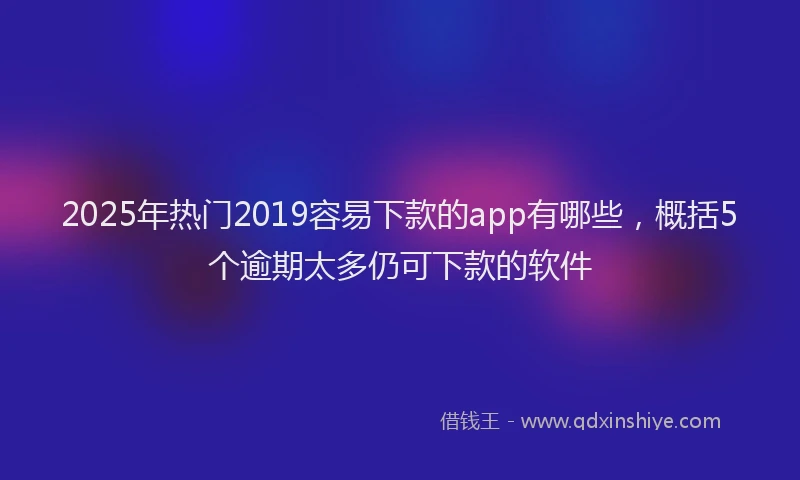 2025年热门2019容易下款的app有哪些，概括5个逾期太多仍可下款的软件